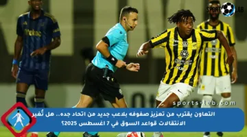 التعاون يقترب من تعزيز صفوفه بلاعب جديد من اتحاد جدة.. هل تُغير الانتقالات قواعد السوق في 7 أغسطس 2025؟
